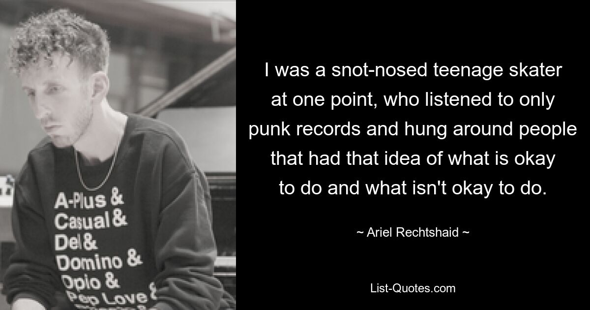 I was a snot-nosed teenage skater at one point, who listened to only punk records and hung around people that had that idea of what is okay to do and what isn't okay to do. — © Ariel Rechtshaid