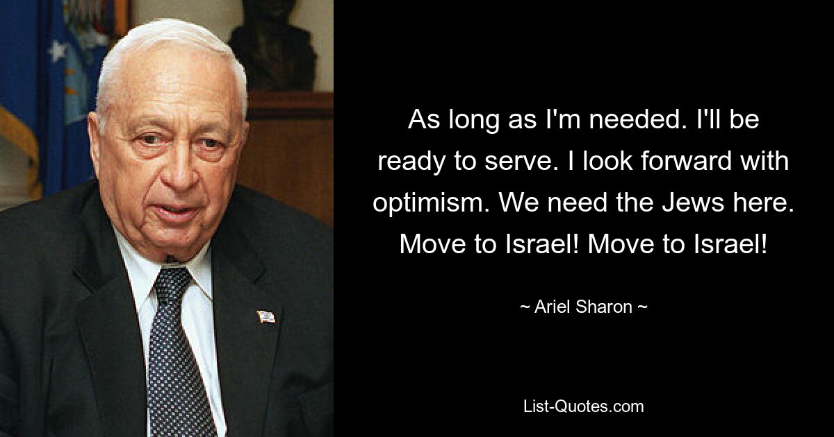 As long as I'm needed. I'll be ready to serve. I look forward with optimism. We need the Jews here. Move to Israel! Move to Israel! — © Ariel Sharon