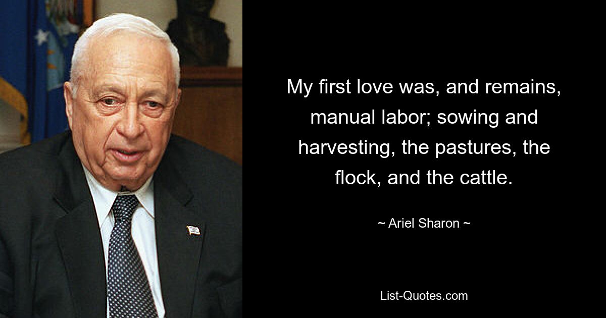 My first love was, and remains, manual labor; sowing and harvesting, the pastures, the flock, and the cattle. — © Ariel Sharon