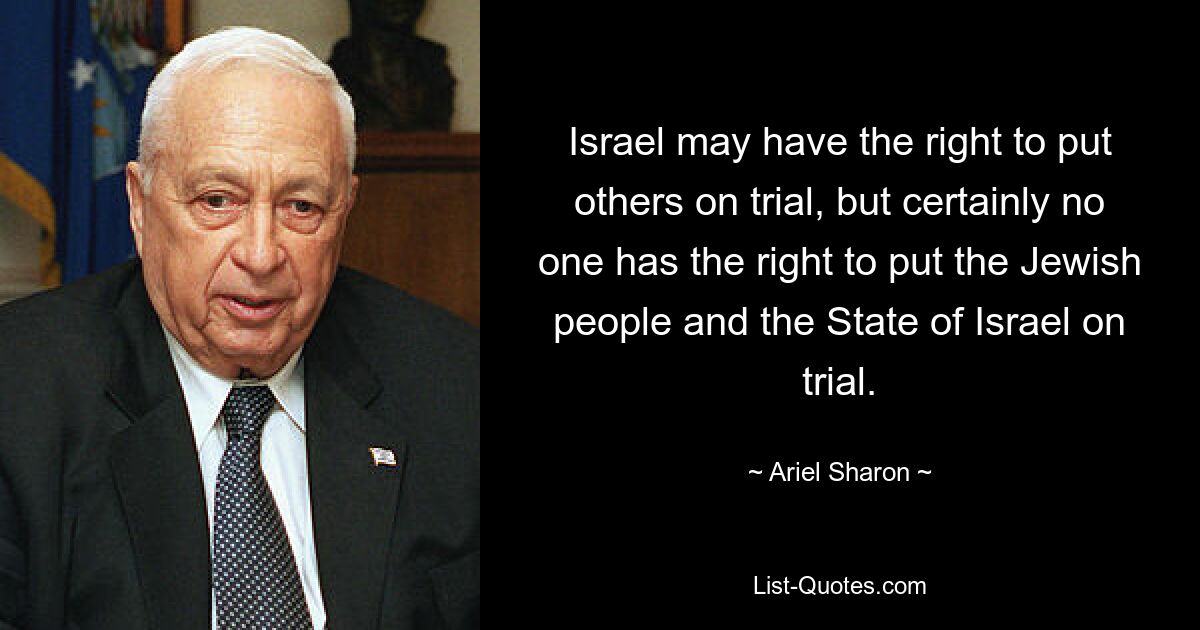 Israel may have the right to put others on trial, but certainly no one has the right to put the Jewish people and the State of Israel on trial. — © Ariel Sharon