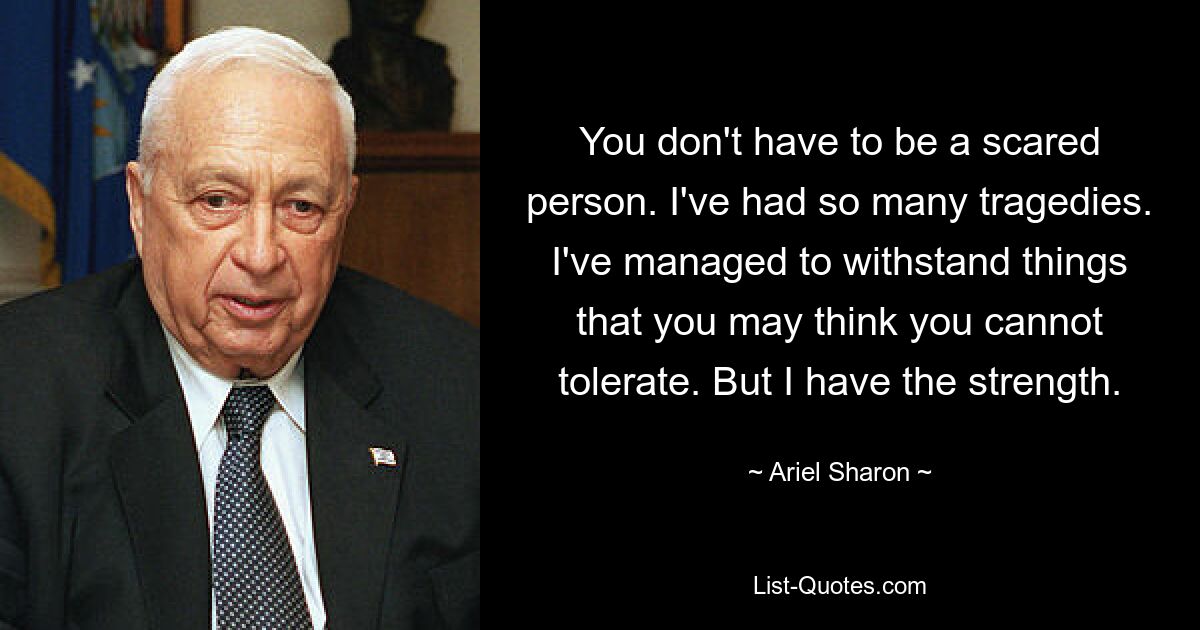 You don't have to be a scared person. I've had so many tragedies. I've managed to withstand things that you may think you cannot tolerate. But I have the strength. — © Ariel Sharon