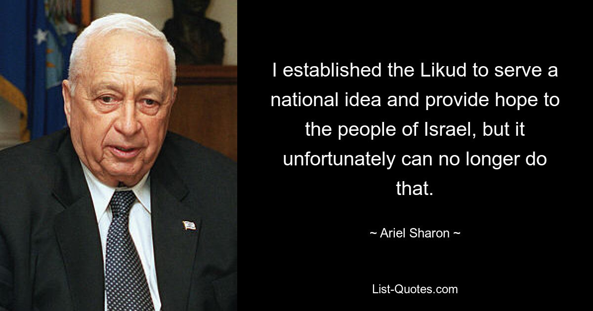 Ich habe den Likud gegründet, um einer nationalen Idee zu dienen und dem Volk Israel Hoffnung zu geben, aber das kann er leider nicht mehr tun. — © Ariel Sharon 