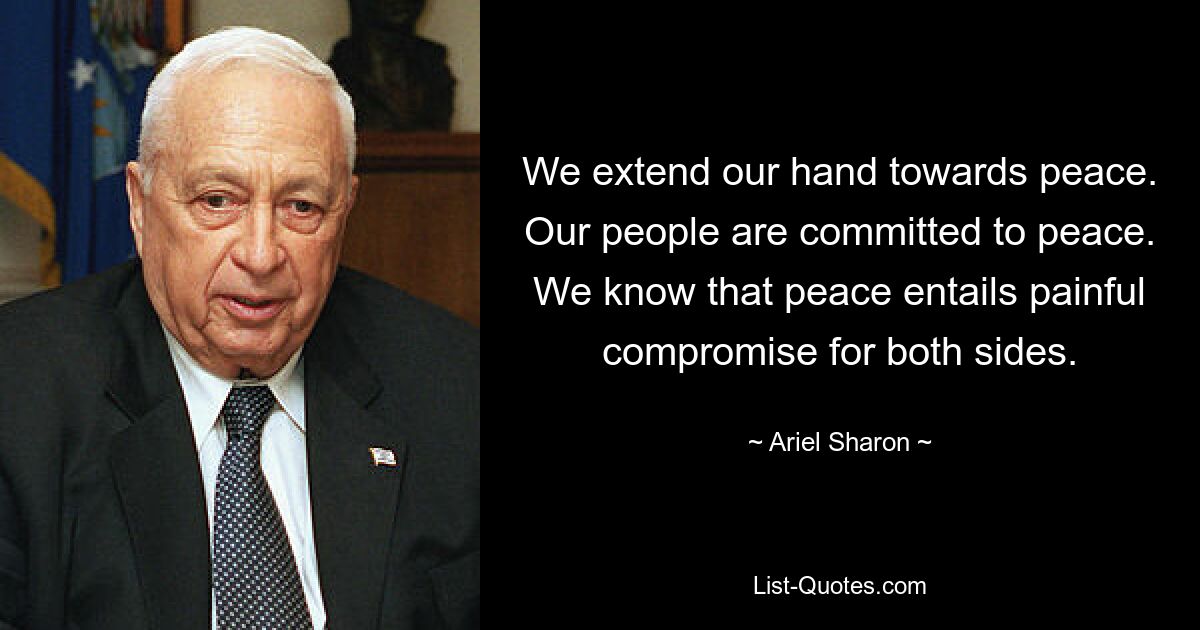 We extend our hand towards peace. Our people are committed to peace. We know that peace entails painful compromise for both sides. — © Ariel Sharon