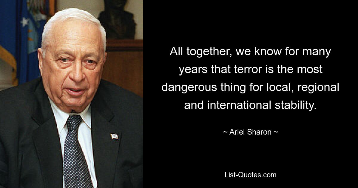 All together, we know for many years that terror is the most dangerous thing for local, regional and international stability. — © Ariel Sharon