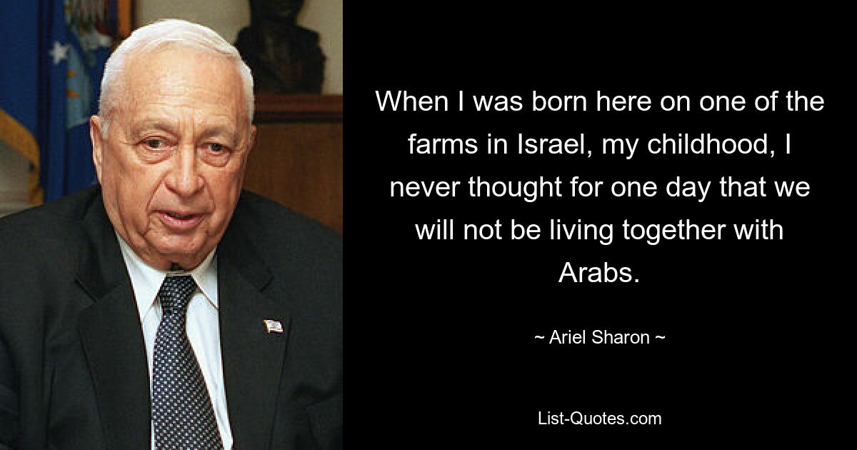 When I was born here on one of the farms in Israel, my childhood, I never thought for one day that we will not be living together with Arabs. — © Ariel Sharon