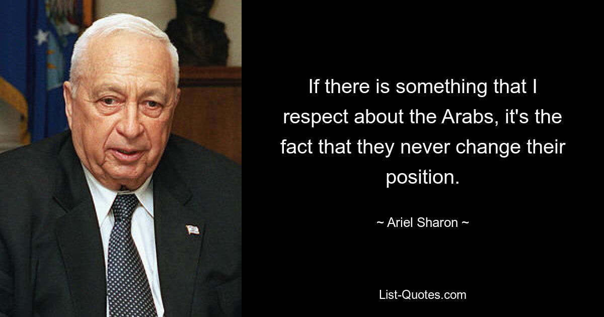 If there is something that I respect about the Arabs, it's the fact that they never change their position. — © Ariel Sharon