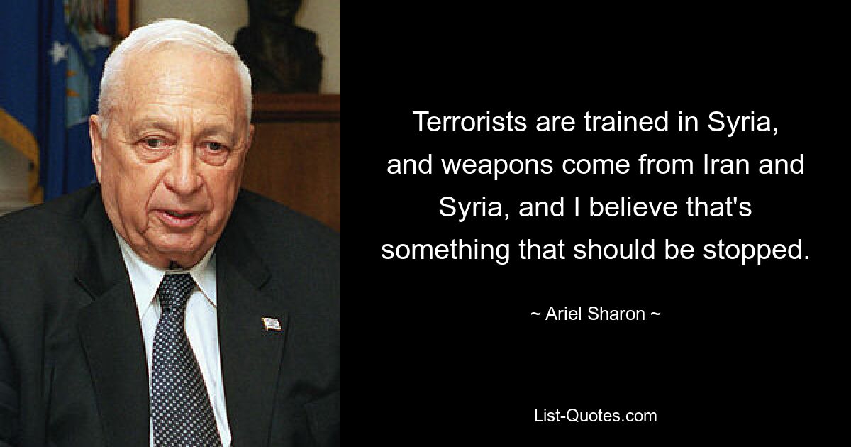 Terrorists are trained in Syria, and weapons come from Iran and Syria, and I believe that's something that should be stopped. — © Ariel Sharon