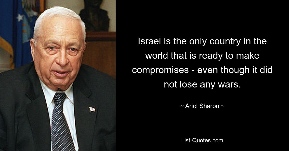 Israel is the only country in the world that is ready to make compromises - even though it did not lose any wars. — © Ariel Sharon