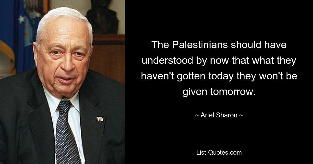 The Palestinians should have understood by now that what they haven't gotten today they won't be given tomorrow. — © Ariel Sharon