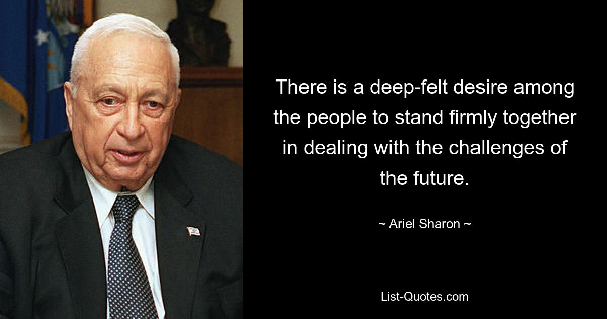 There is a deep-felt desire among the people to stand firmly together in dealing with the challenges of the future. — © Ariel Sharon