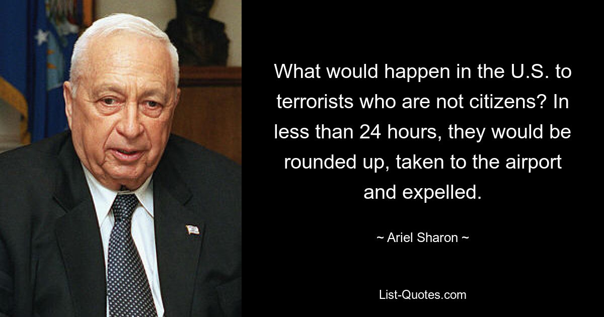 What would happen in the U.S. to terrorists who are not citizens? In less than 24 hours, they would be rounded up, taken to the airport and expelled. — © Ariel Sharon