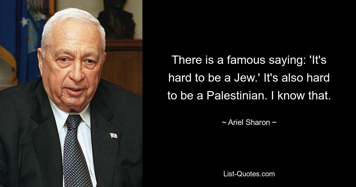 There is a famous saying: 'It's hard to be a Jew.' It's also hard to be a Palestinian. I know that. — © Ariel Sharon