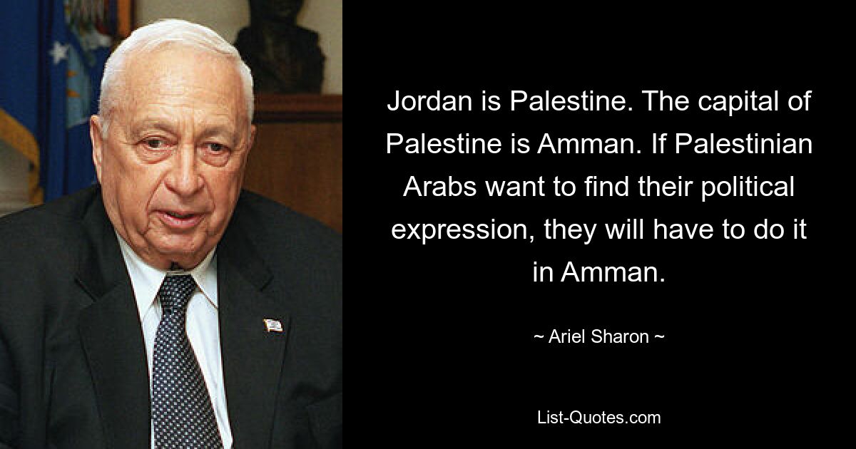 Jordan is Palestine. The capital of Palestine is Amman. If Palestinian Arabs want to find their political expression, they will have to do it in Amman. — © Ariel Sharon