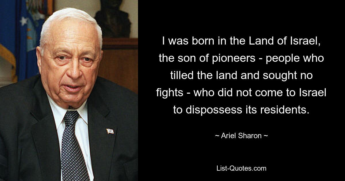 I was born in the Land of Israel, the son of pioneers - people who tilled the land and sought no fights - who did not come to Israel to dispossess its residents. — © Ariel Sharon