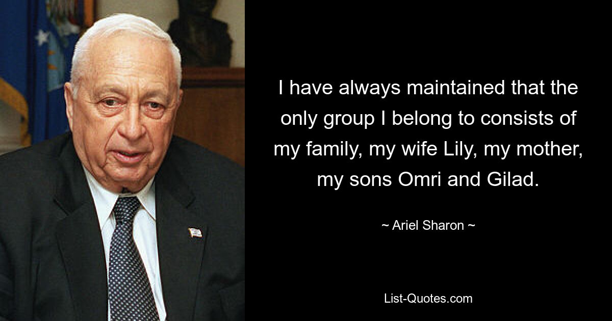 I have always maintained that the only group I belong to consists of my family, my wife Lily, my mother, my sons Omri and Gilad. — © Ariel Sharon