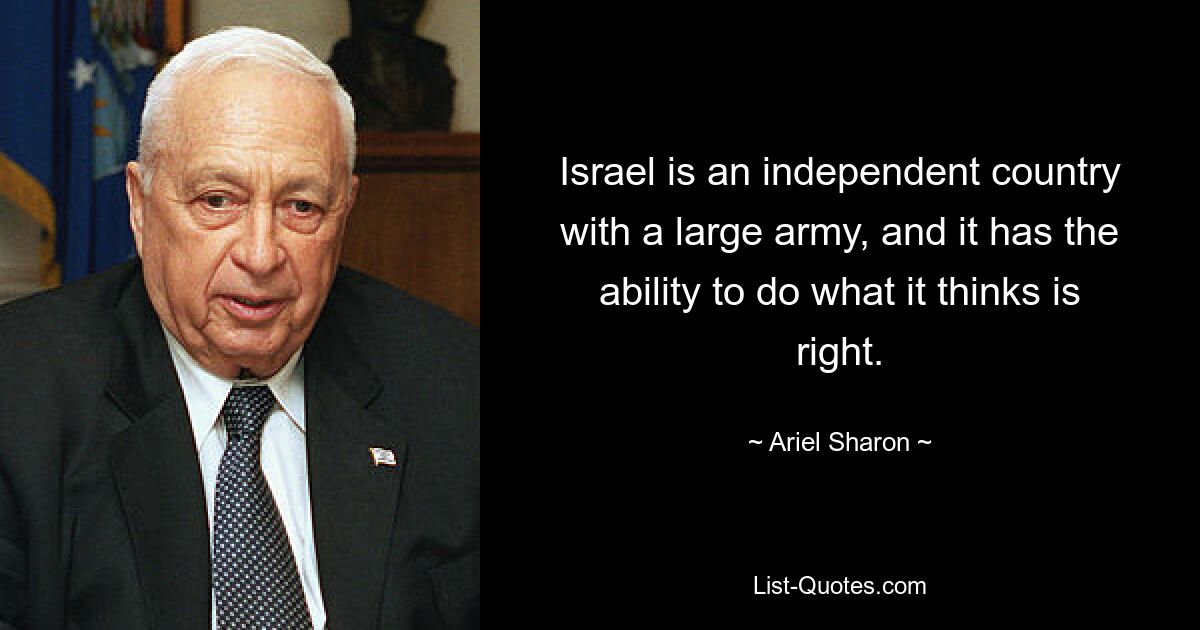 Israel is an independent country with a large army, and it has the ability to do what it thinks is right. — © Ariel Sharon