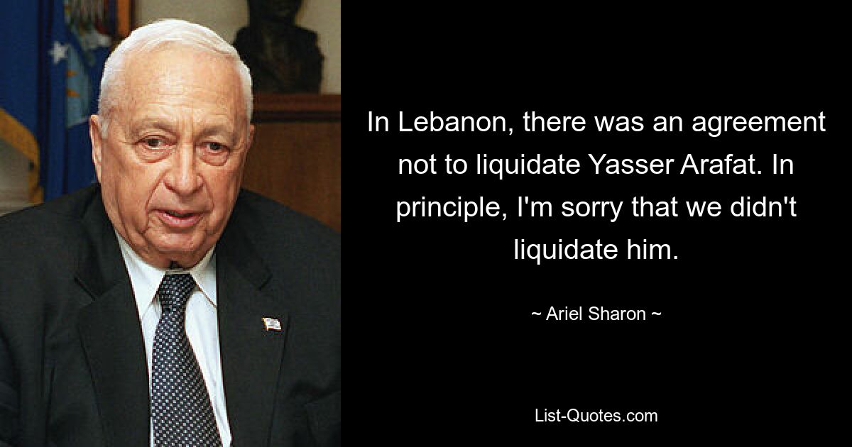 In Lebanon, there was an agreement not to liquidate Yasser Arafat. In principle, I'm sorry that we didn't liquidate him. — © Ariel Sharon