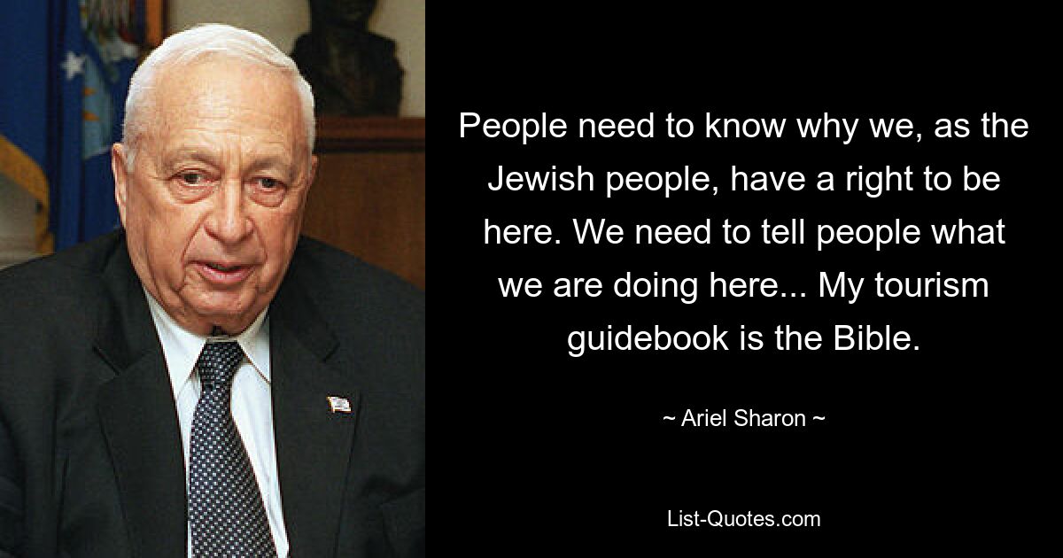 People need to know why we, as the Jewish people, have a right to be here. We need to tell people what we are doing here... My tourism guidebook is the Bible. — © Ariel Sharon