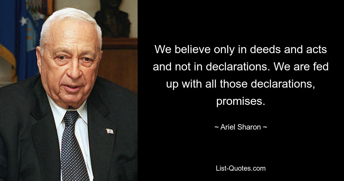 We believe only in deeds and acts and not in declarations. We are fed up with all those declarations, promises. — © Ariel Sharon