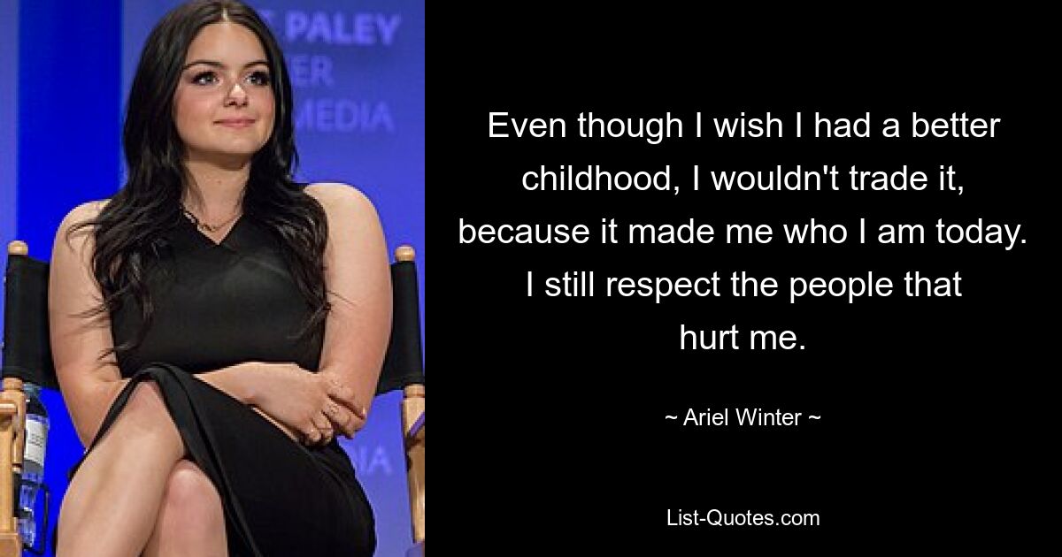 Even though I wish I had a better childhood, I wouldn't trade it, because it made me who I am today. I still respect the people that hurt me. — © Ariel Winter