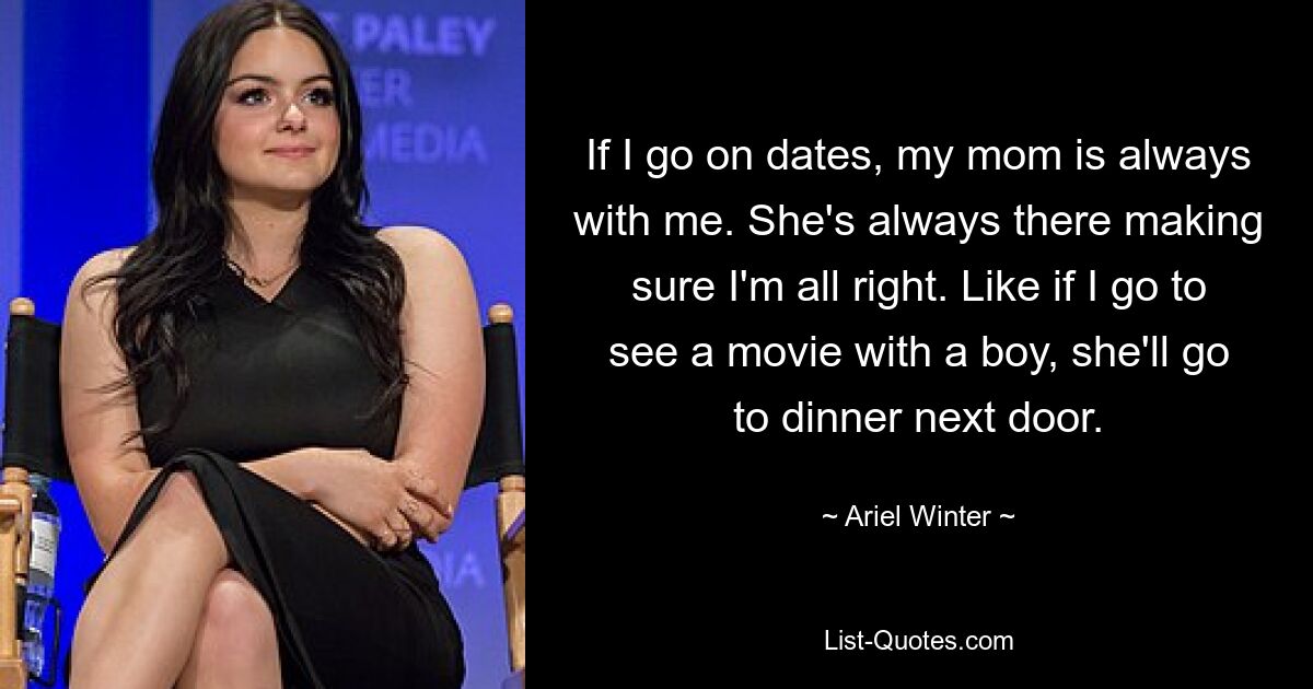 If I go on dates, my mom is always with me. She's always there making sure I'm all right. Like if I go to see a movie with a boy, she'll go to dinner next door. — © Ariel Winter