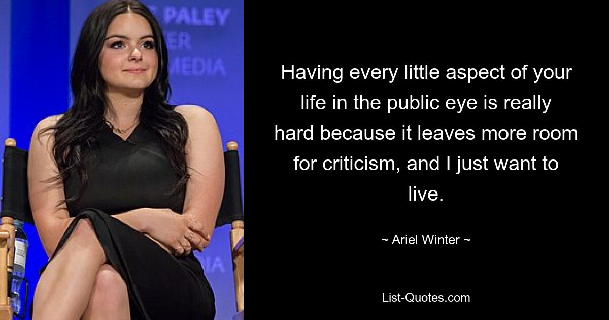 Having every little aspect of your life in the public eye is really hard because it leaves more room for criticism, and I just want to live. — © Ariel Winter