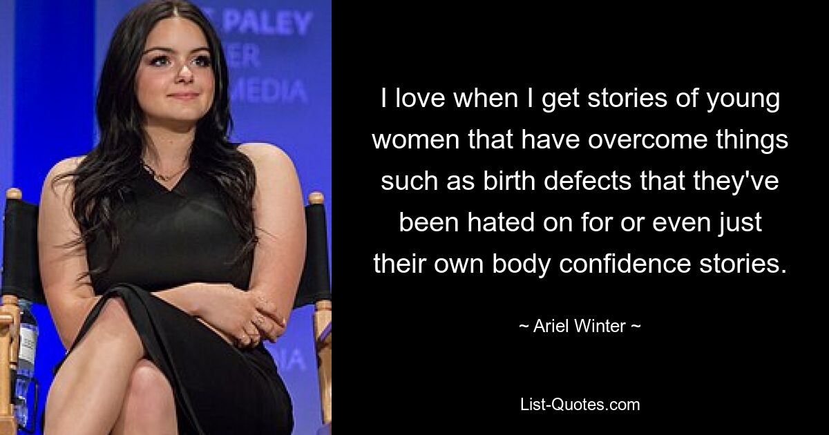 I love when I get stories of young women that have overcome things such as birth defects that they've been hated on for or even just their own body confidence stories. — © Ariel Winter