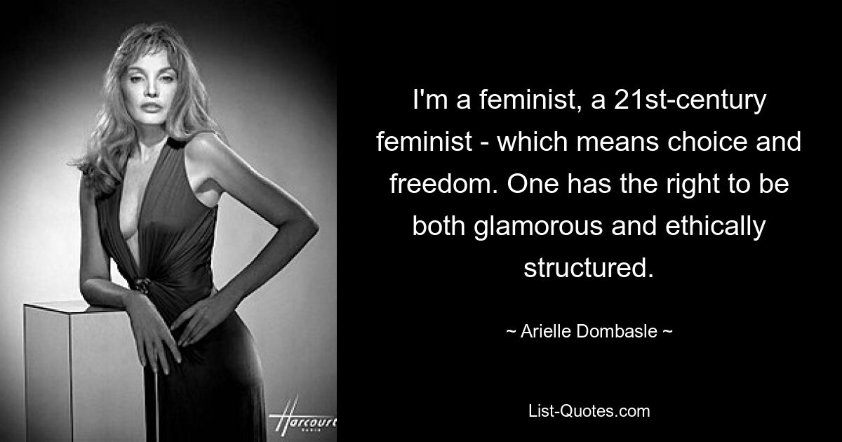 I'm a feminist, a 21st-century feminist - which means choice and freedom. One has the right to be both glamorous and ethically structured. — © Arielle Dombasle