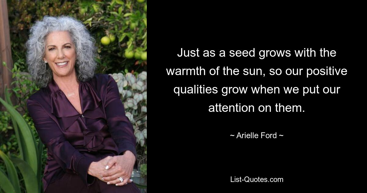 Just as a seed grows with the warmth of the sun, so our positive qualities grow when we put our attention on them. — © Arielle Ford