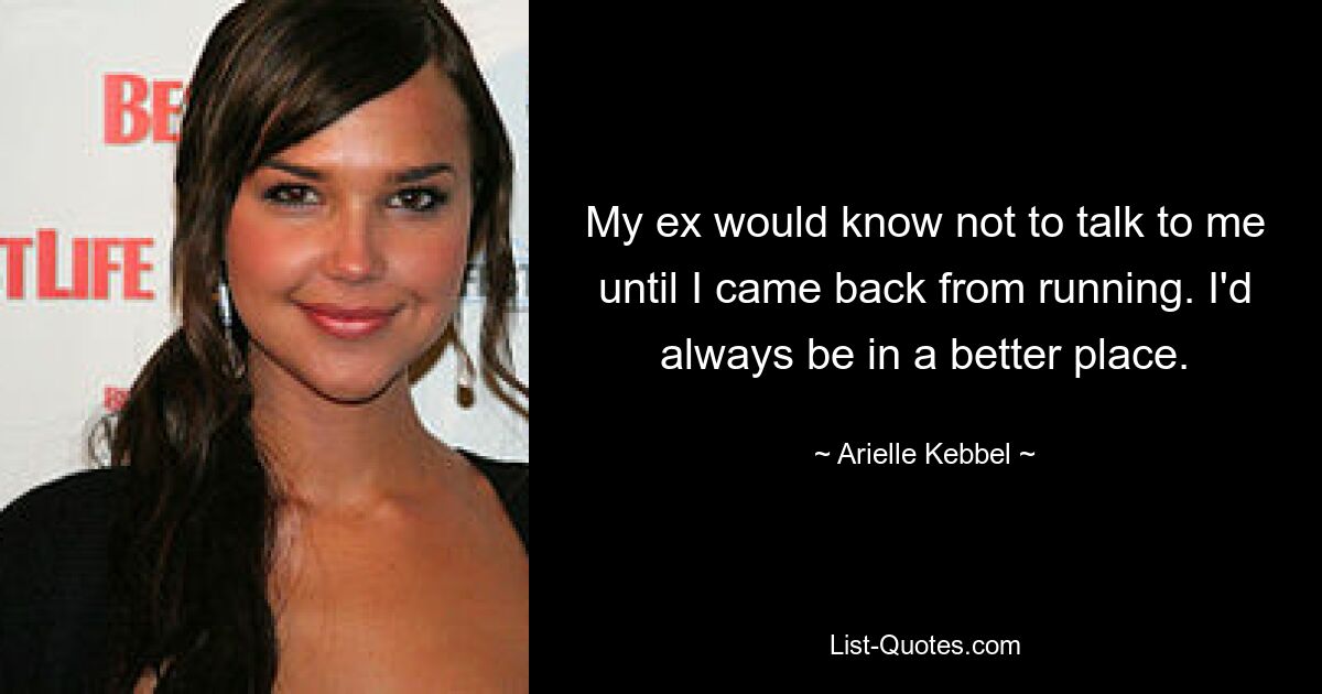 My ex would know not to talk to me until I came back from running. I'd always be in a better place. — © Arielle Kebbel