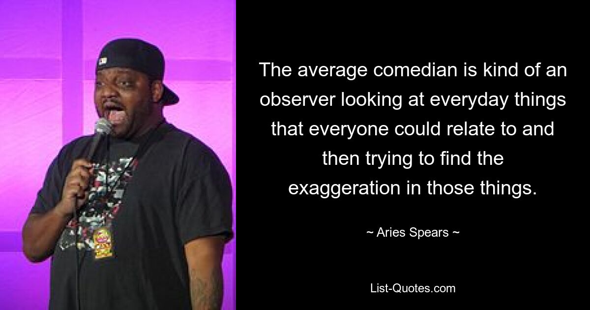 The average comedian is kind of an observer looking at everyday things that everyone could relate to and then trying to find the exaggeration in those things. — © Aries Spears