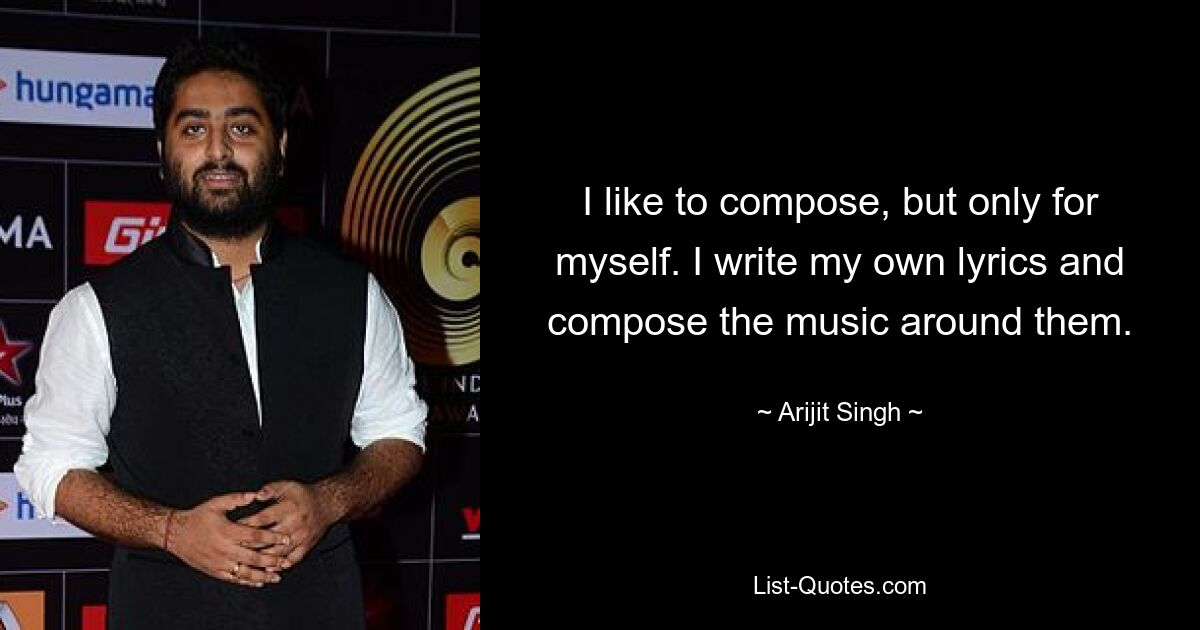 I like to compose, but only for myself. I write my own lyrics and compose the music around them. — © Arijit Singh