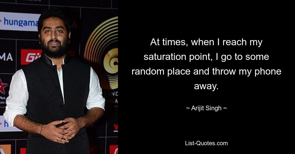 At times, when I reach my saturation point, I go to some random place and throw my phone away. — © Arijit Singh