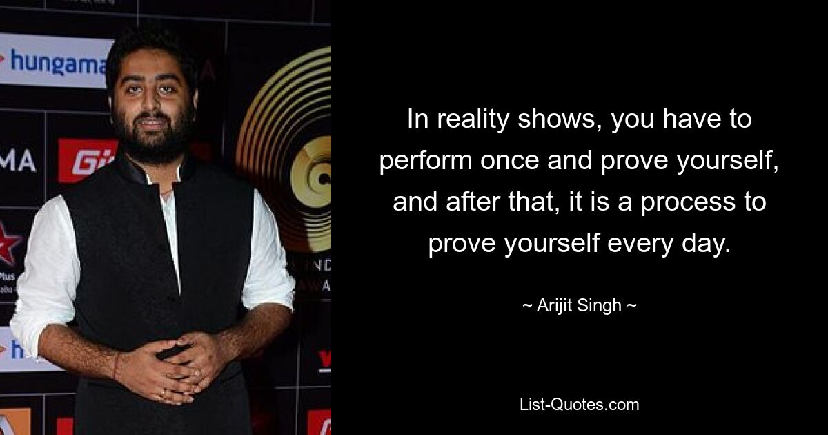 In reality shows, you have to perform once and prove yourself, and after that, it is a process to prove yourself every day. — © Arijit Singh