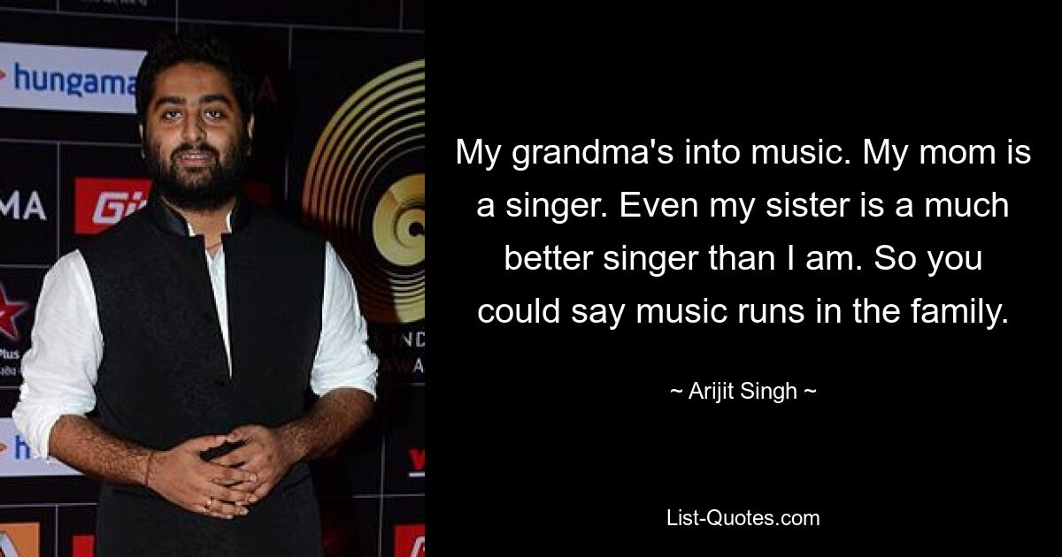 My grandma's into music. My mom is a singer. Even my sister is a much better singer than I am. So you could say music runs in the family. — © Arijit Singh