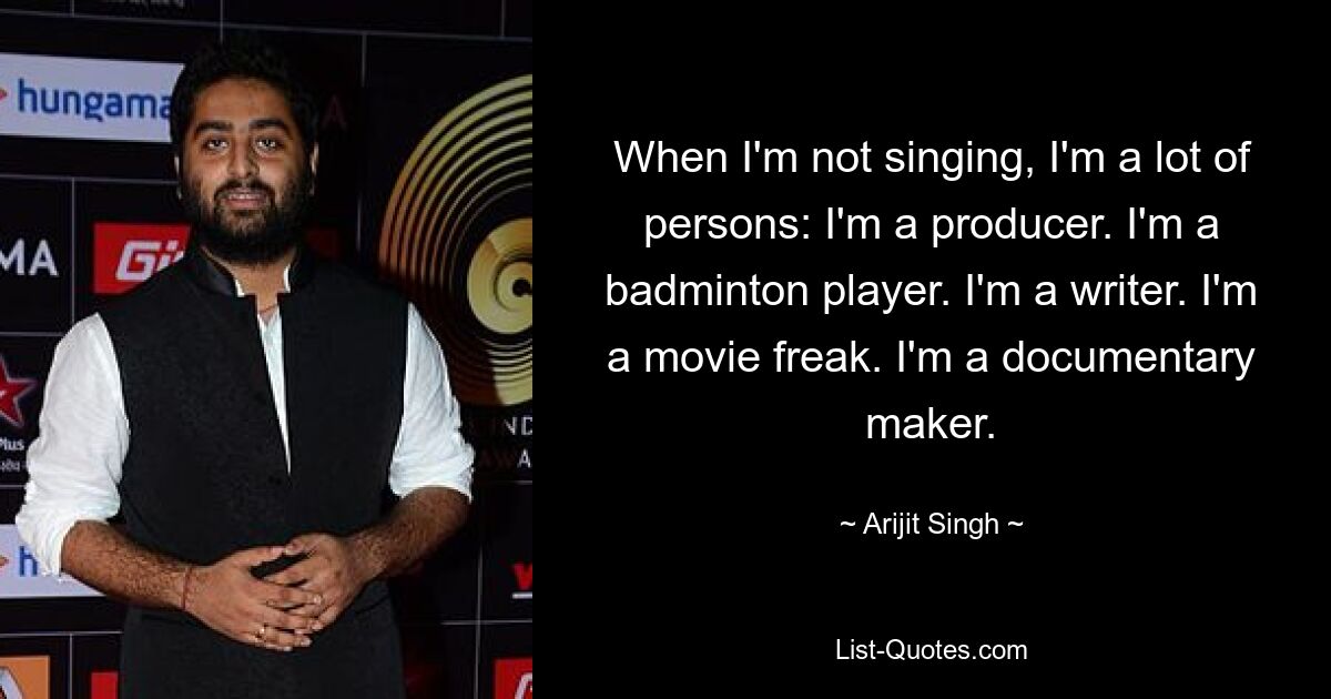 When I'm not singing, I'm a lot of persons: I'm a producer. I'm a badminton player. I'm a writer. I'm a movie freak. I'm a documentary maker. — © Arijit Singh