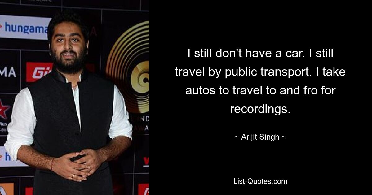 I still don't have a car. I still travel by public transport. I take autos to travel to and fro for recordings. — © Arijit Singh