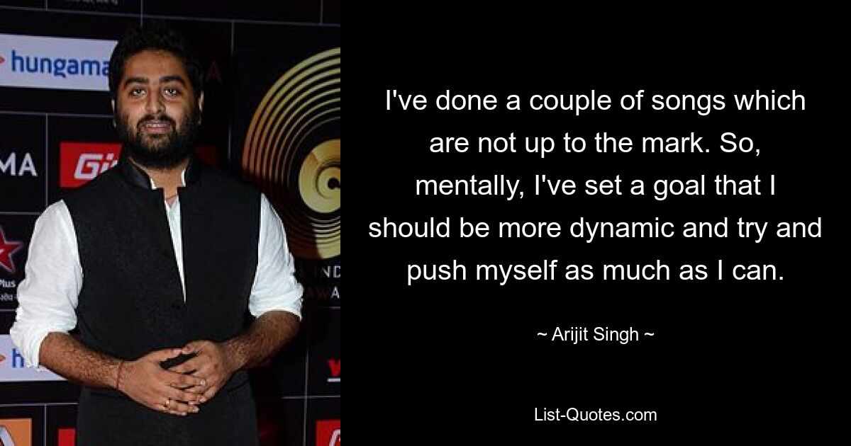 I've done a couple of songs which are not up to the mark. So, mentally, I've set a goal that I should be more dynamic and try and push myself as much as I can. — © Arijit Singh