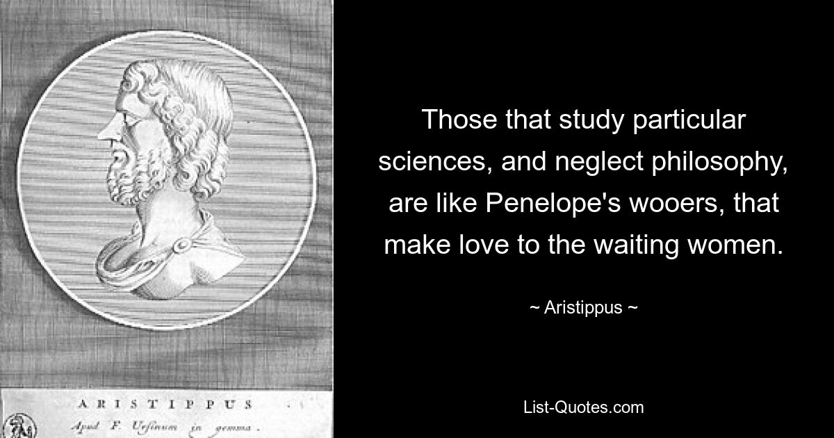 Those that study particular sciences, and neglect philosophy, are like Penelope's wooers, that make love to the waiting women. — © Aristippus