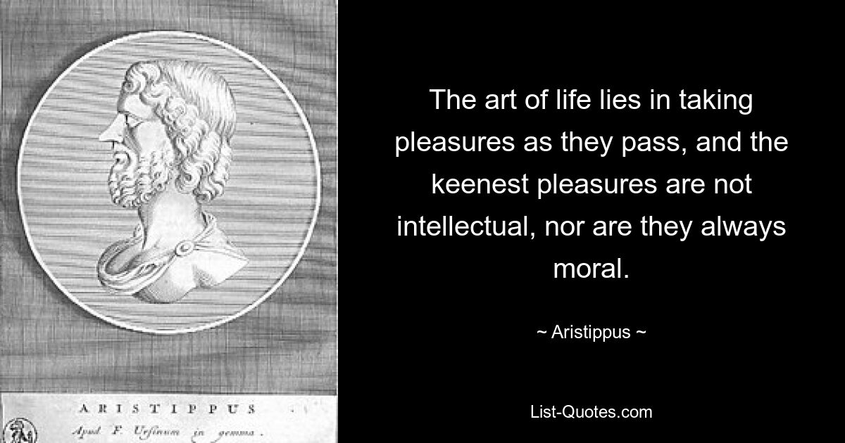 The art of life lies in taking pleasures as they pass, and the keenest pleasures are not intellectual, nor are they always moral. — © Aristippus