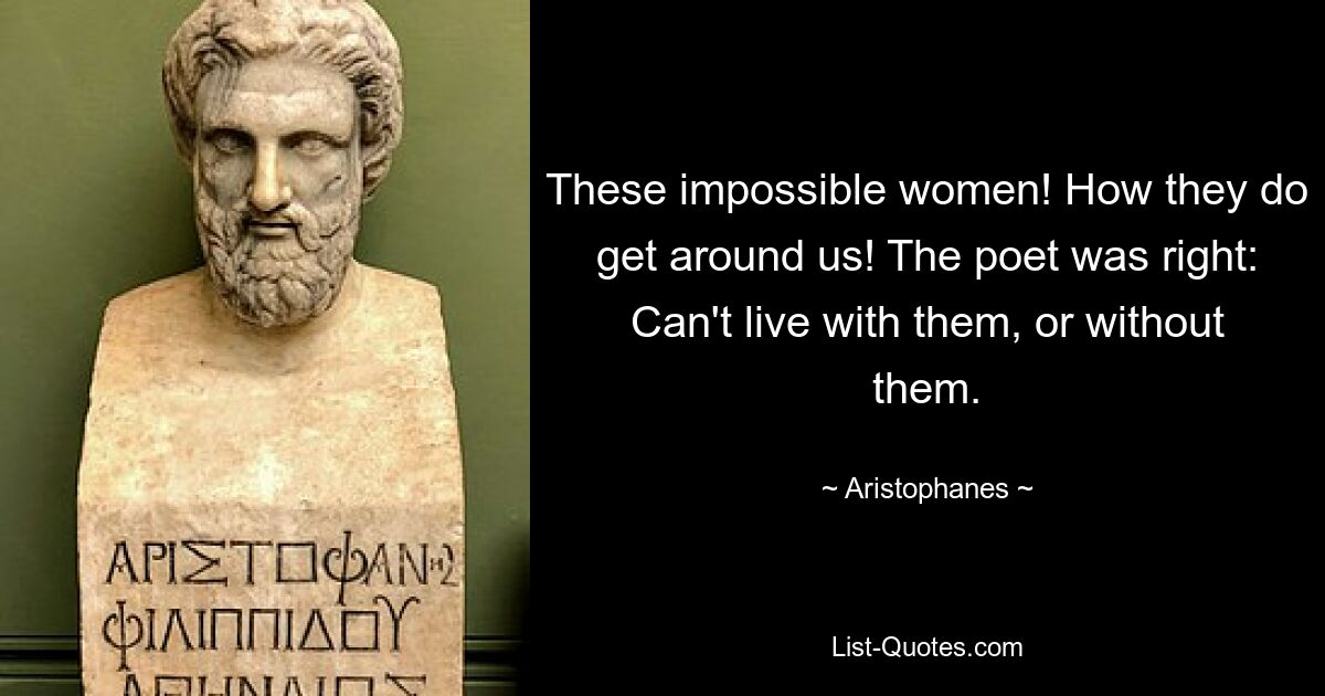 These impossible women! How they do get around us! The poet was right: Can't live with them, or without them. — © Aristophanes