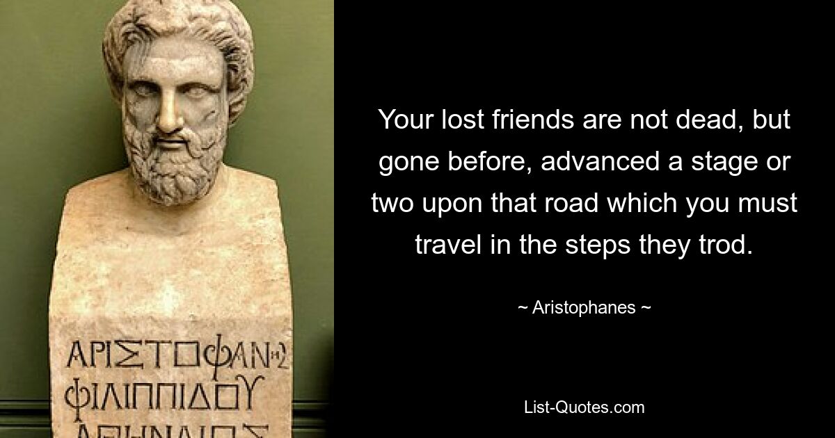 Your lost friends are not dead, but gone before, advanced a stage or two upon that road which you must travel in the steps they trod. — © Aristophanes