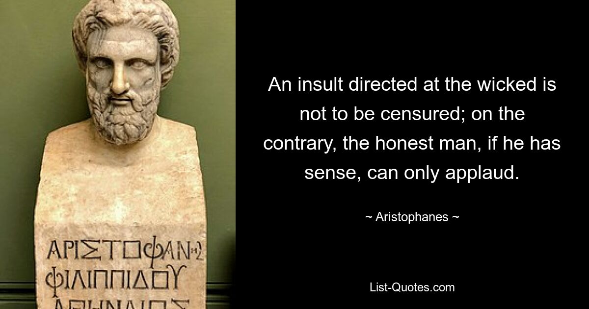 An insult directed at the wicked is not to be censured; on the contrary, the honest man, if he has sense, can only applaud. — © Aristophanes