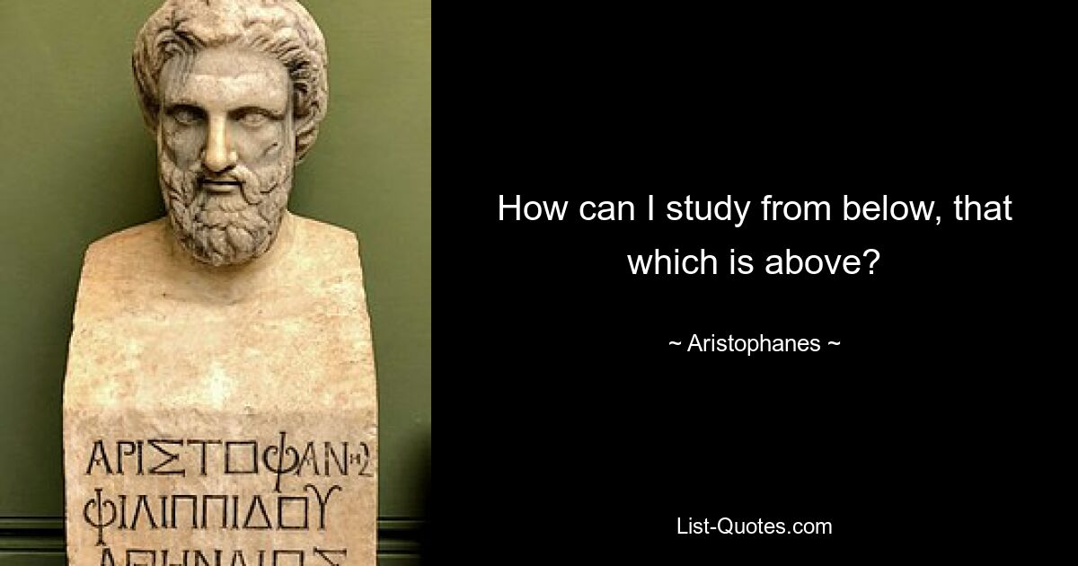 How can I study from below, that which is above? — © Aristophanes