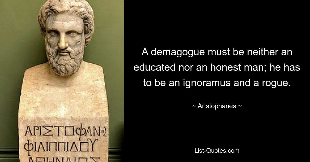 A demagogue must be neither an educated nor an honest man; he has to be an ignoramus and a rogue. — © Aristophanes