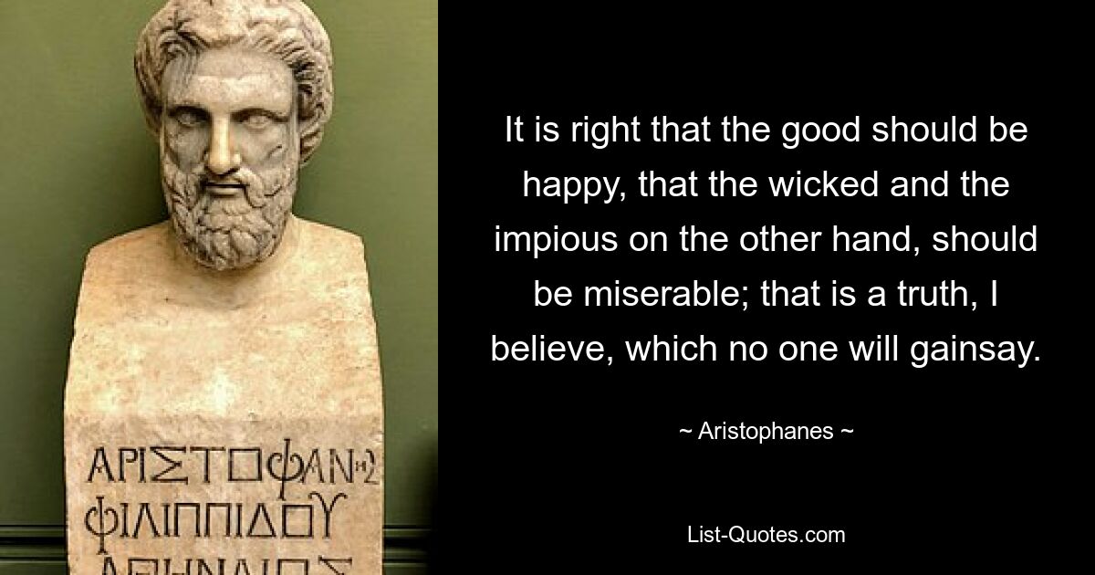 It is right that the good should be happy, that the wicked and the impious on the other hand, should be miserable; that is a truth, I believe, which no one will gainsay. — © Aristophanes