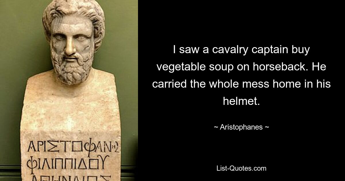 I saw a cavalry captain buy vegetable soup on horseback. He carried the whole mess home in his helmet. — © Aristophanes