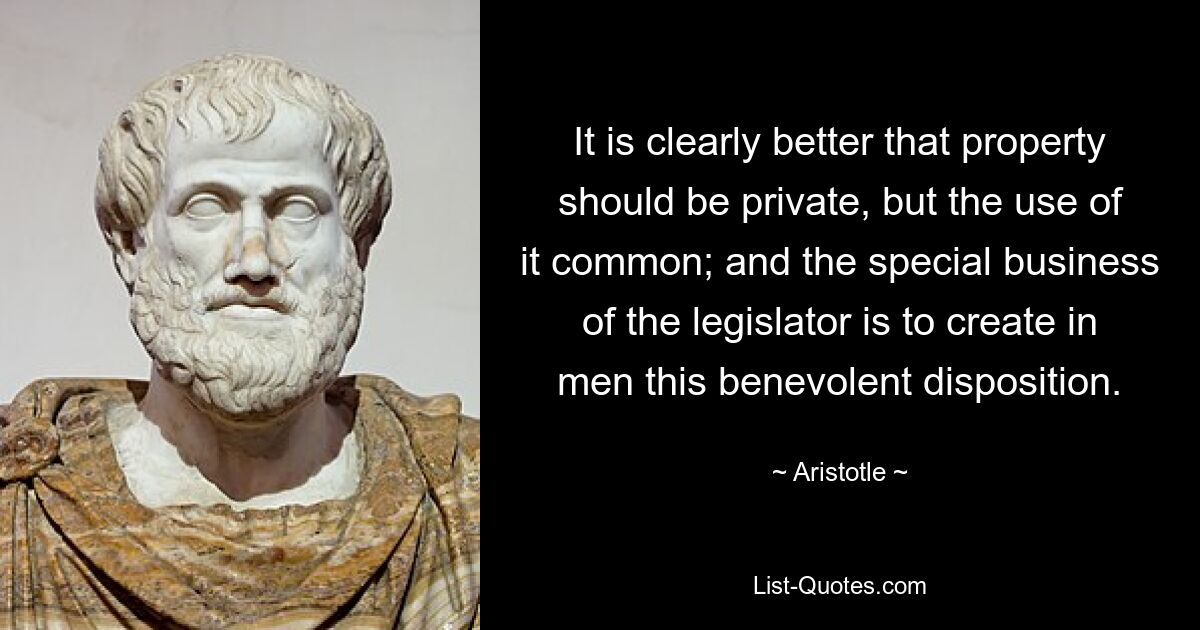 It is clearly better that property should be private, but the use of it common; and the special business of the legislator is to create in men this benevolent disposition. — © Aristotle