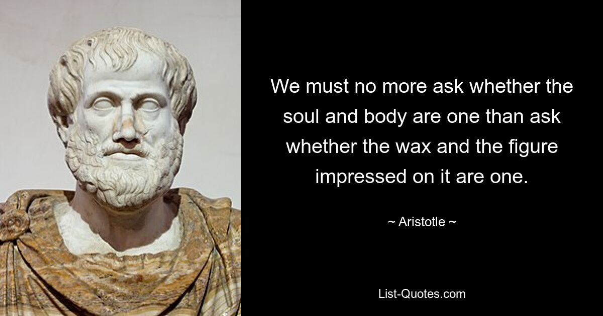 We must no more ask whether the soul and body are one than ask whether the wax and the figure impressed on it are one. — © Aristotle