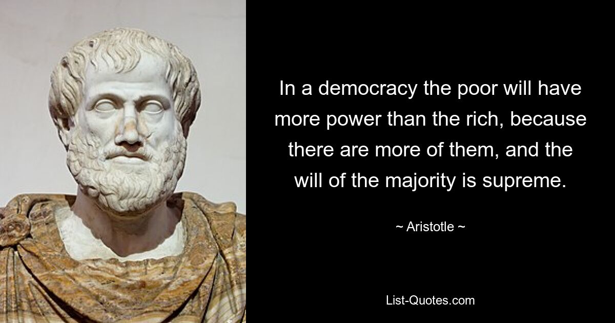 In a democracy the poor will have more power than the rich, because there are more of them, and the will of the majority is supreme. — © Aristotle